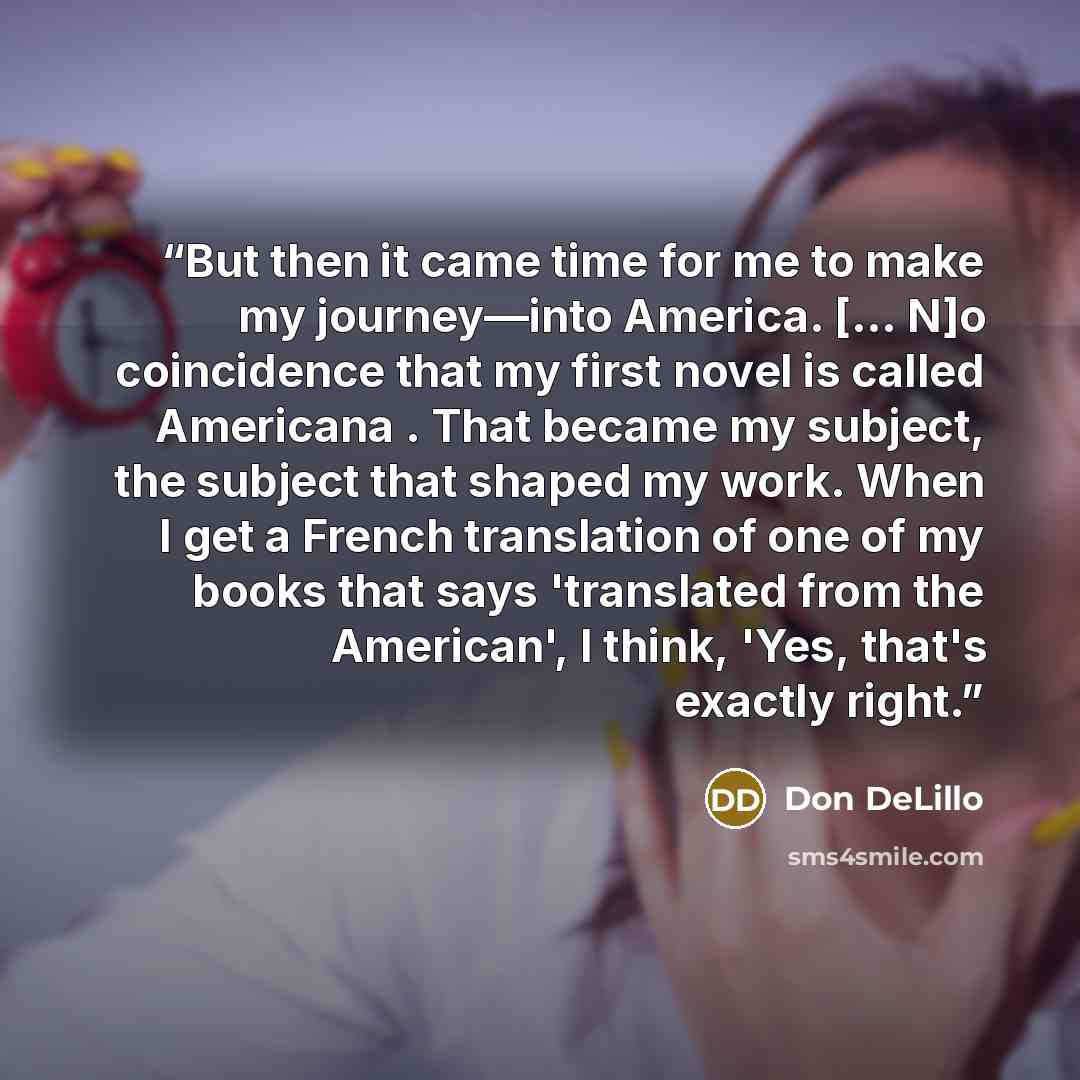 “But then it came time for me to make my journey—into America. [... N]o coincidence that my first novel is called Americana . That became my subject, the subject that shaped my work. When I get a French translation of one of my books that says 'translated from the American', I think, 'Yes, that's…” quote by Don DeLillo