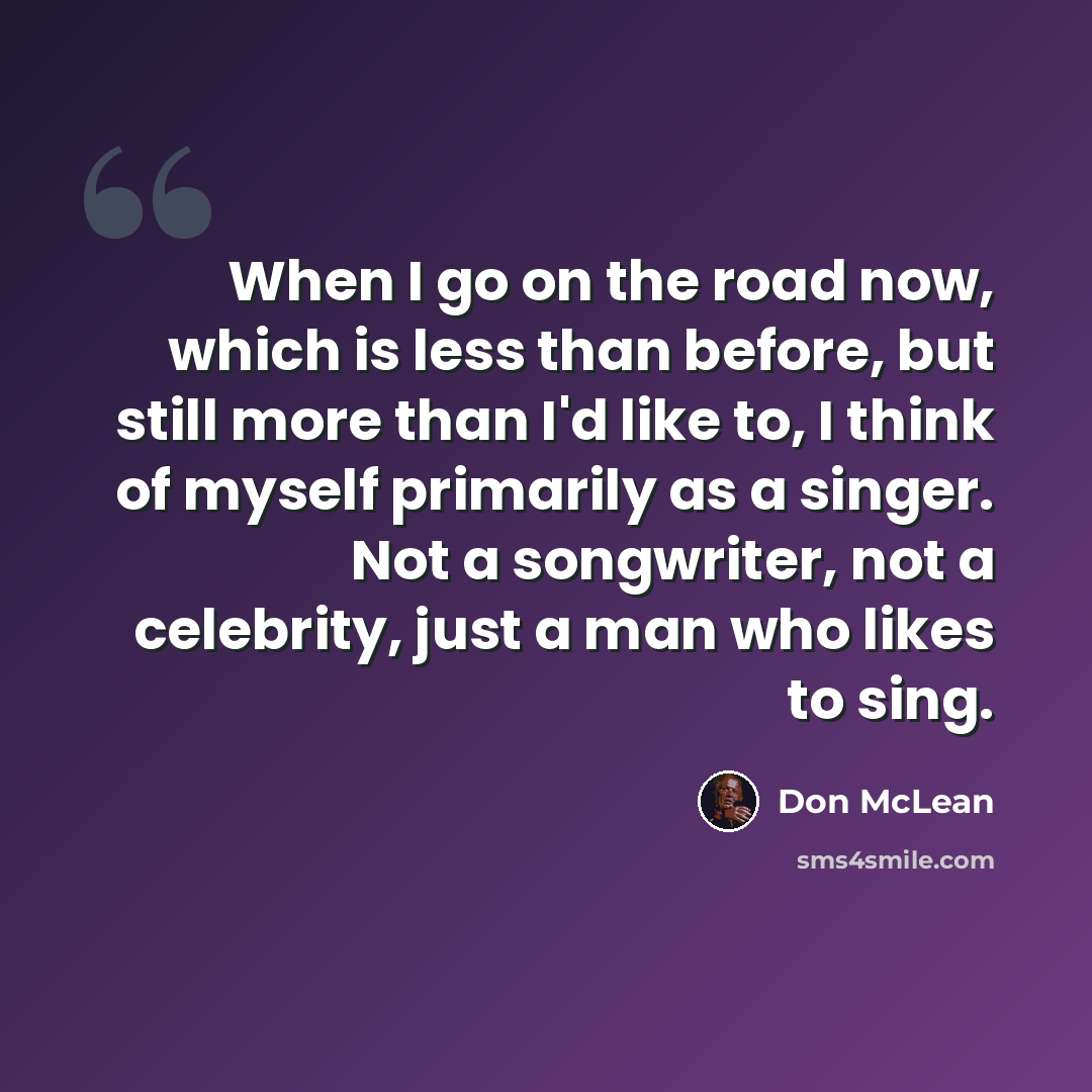 “When I go on the road now, which is less than before, but still more than I'd like to, I think of myself primarily as a singer. Not a songwriter, not a celebrity, just a man who likes to sing.” quote by Don McLean