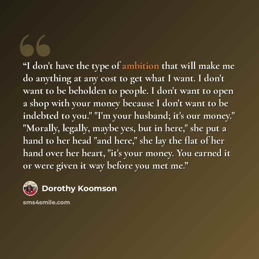 “I don't have the type of ambition that will make me do anything at any cost to get what I want. I don't want to be beholden to people. I don't want to open a shop with your money because I don't want to be indebted to you." "I'm your husband; it's our money." "Morally, legally, maybe yes, but in…” quote by Dorothy Koomson
