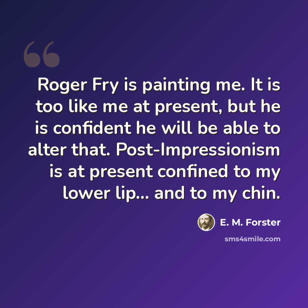 “Roger Fry is painting me. It is too like me at present, but he is confident he will be able to alter that. Post-Impressionism is at present confined to my lower lip... and to my chin.” quote by E. M. Forster