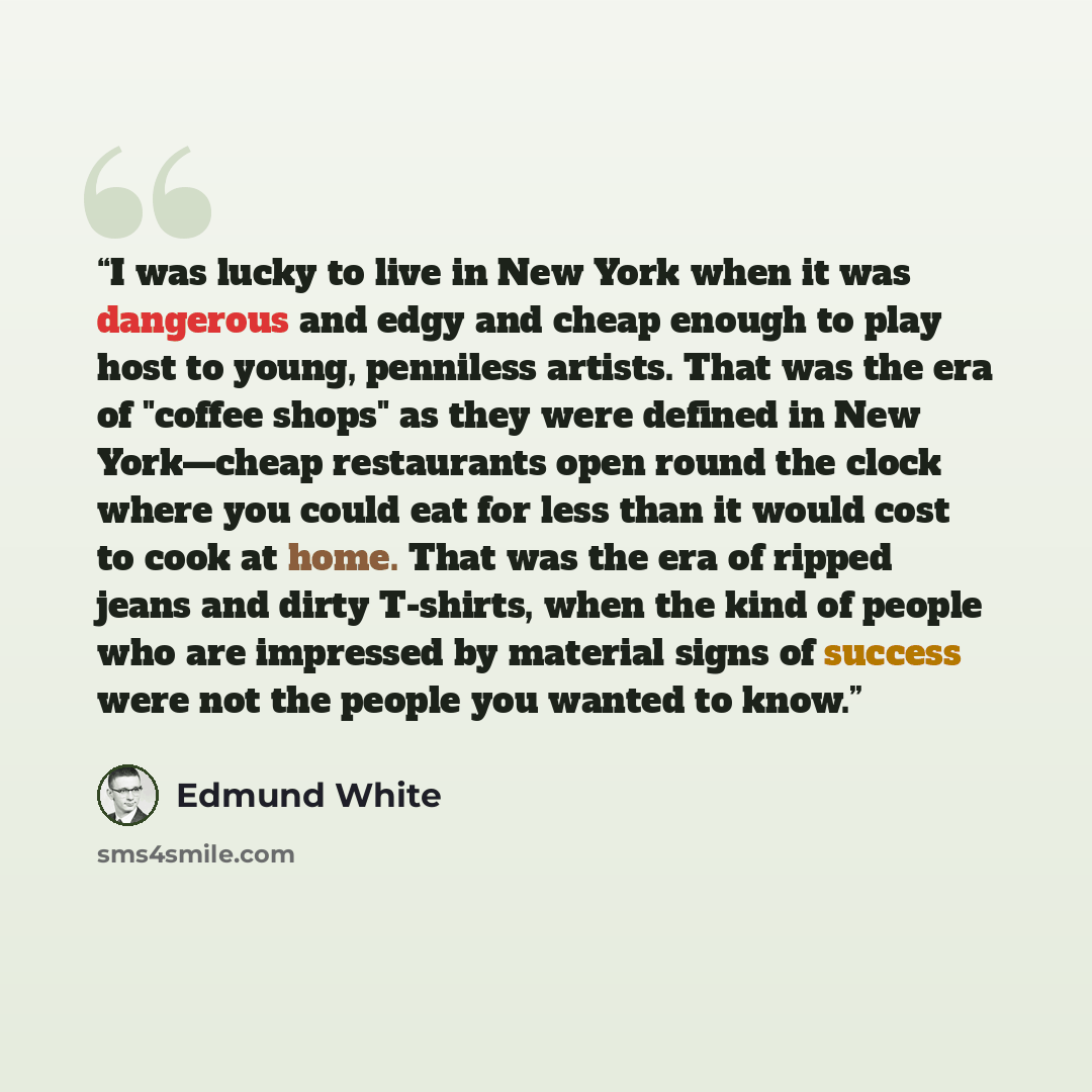 “I was lucky to live in New York when it was dangerous and edgy and cheap enough to play host to young, penniless artists. That was the era of "coffee shops" as they were defined in New York—cheap restaurants open round the clock where you could eat for less than it would cost to cook at home. That…” quote by Edmund White
