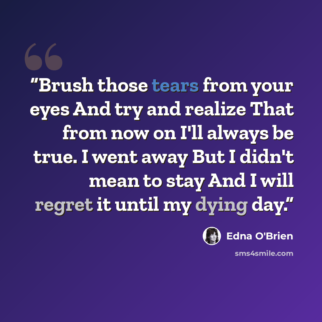 “Brush those tears from your eyes And try and realize That from now on I'll always be true. I went away But I didn't mean to stay And I will regret it until my dying day.” quote by Edna O'Brien