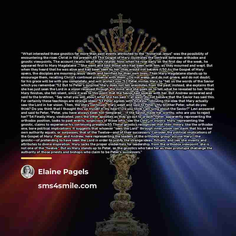 “What interested these gnostics far more than past events attributed to the “historical Jesus” was the possibility of encountering the risen Christ in the present.49 The Gospel of Mary illustrates the contrast between orthodox and gnostic viewpoints. The account recalls what Mark relates: Now when…” quote by Elaine Pagels