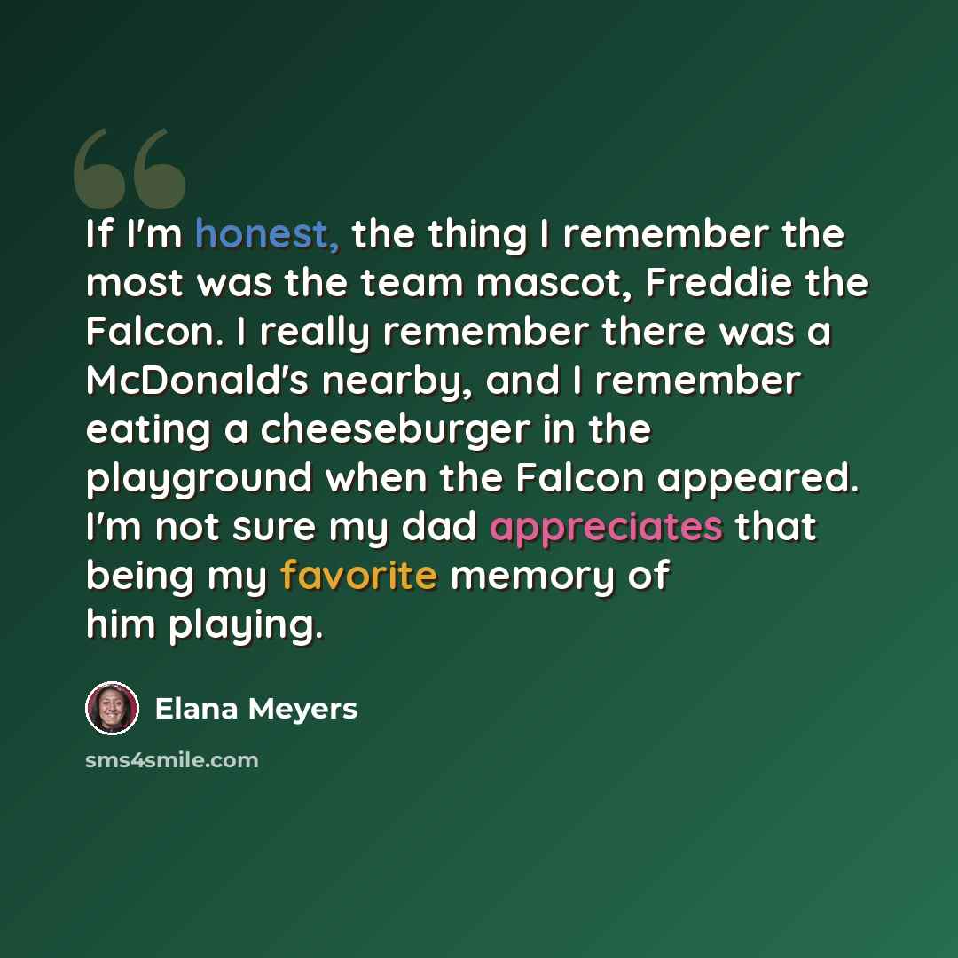 “If I'm honest, the thing I remember the most was the team mascot, Freddie the Falcon. I really remember there was a McDonald's nearby, and I remember eating a cheeseburger in the playground when the Falcon appeared. I'm not sure my dad appreciates that being my favorite memory of him playing.” quote by Elana Meyers