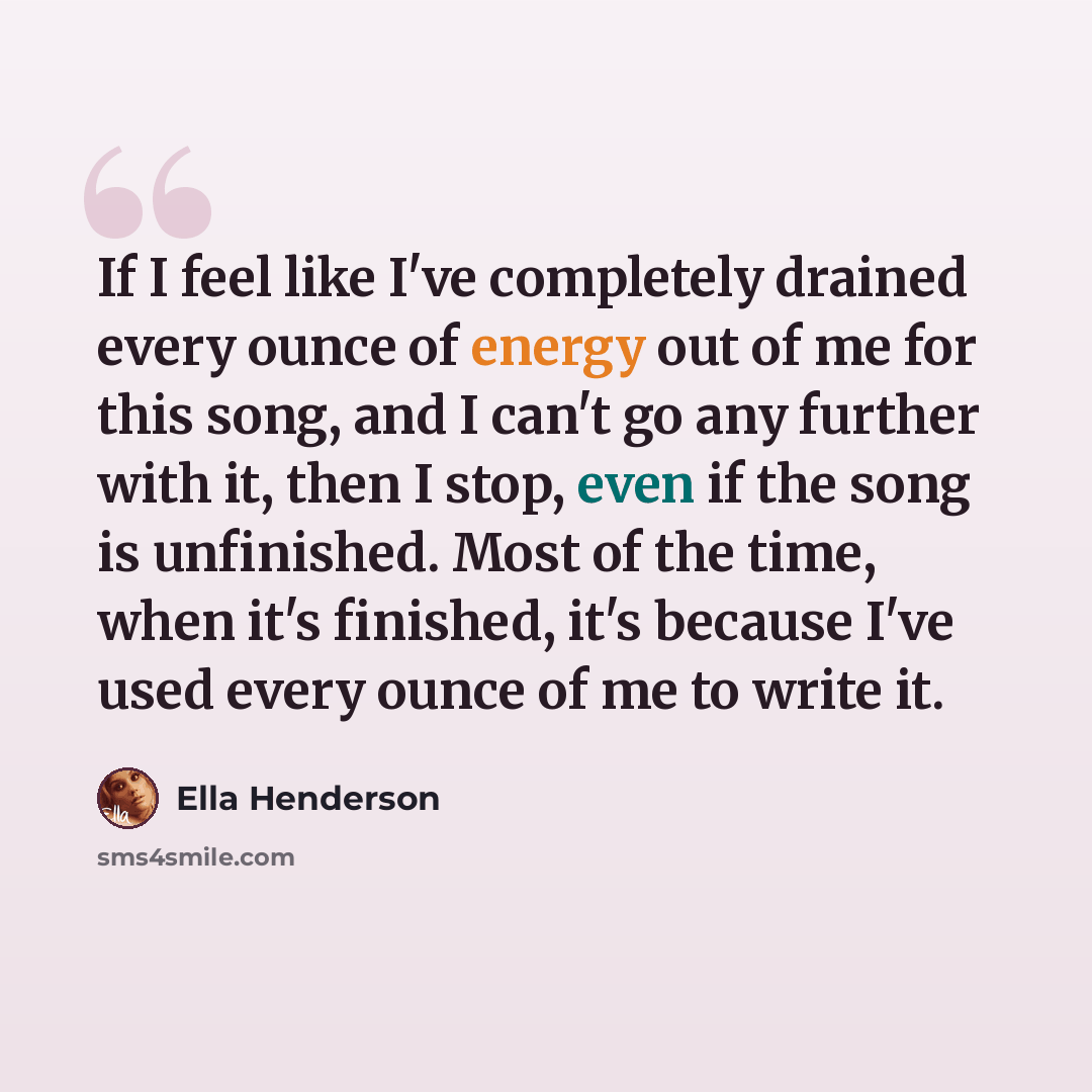 “If I feel like I've completely drained every ounce of energy out of me for this song, and I can't go any further with it, then I stop, even if the song is unfinished. Most of the time, when it's finished, it's because I've used every ounce of me to write it.” quote by Ella Henderson