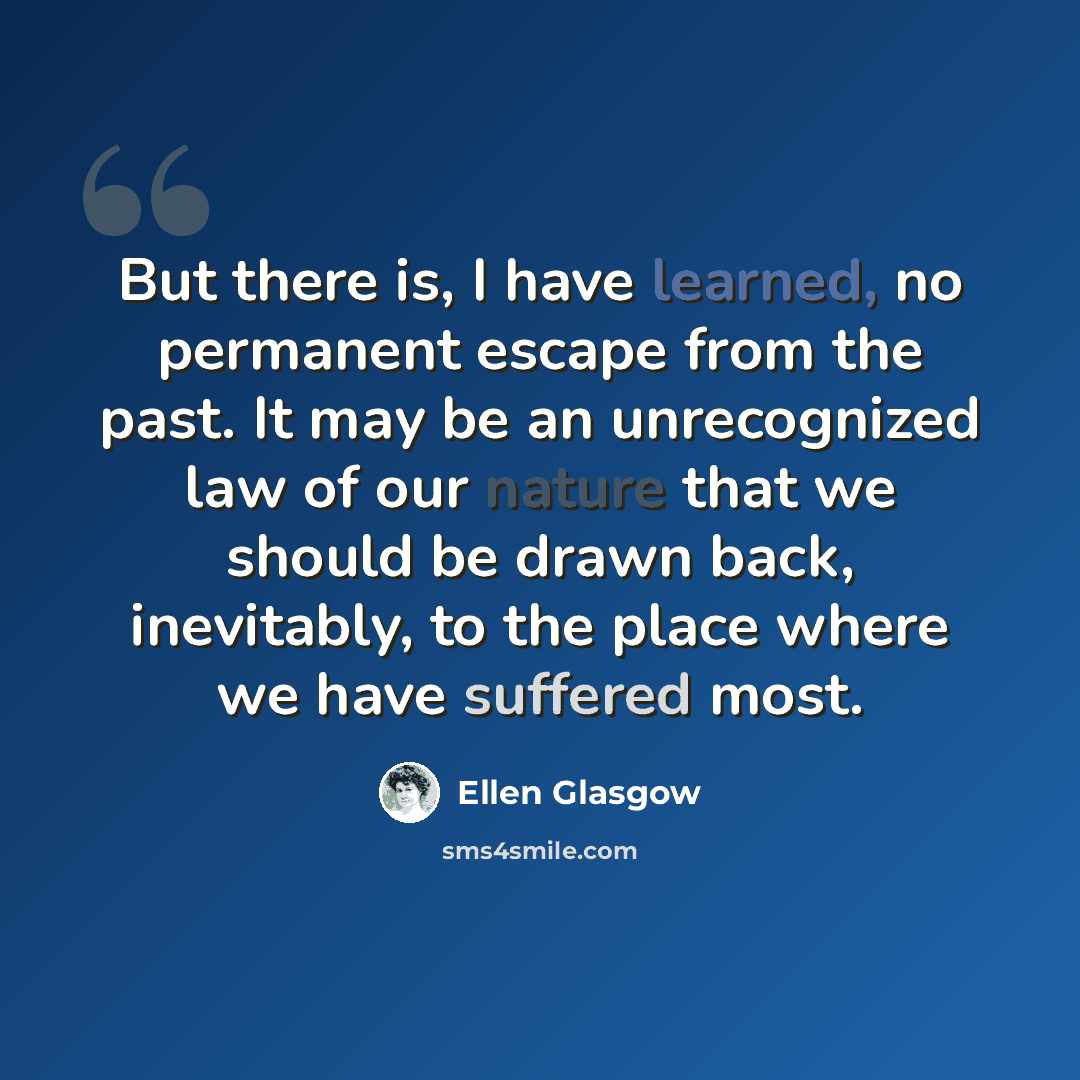 “But there is, I have learned, no permanent escape from the past. It may be an unrecognized law of our nature that we should be drawn back, inevitably, to the place where we have suffered most.” quote by Ellen Glasgow
