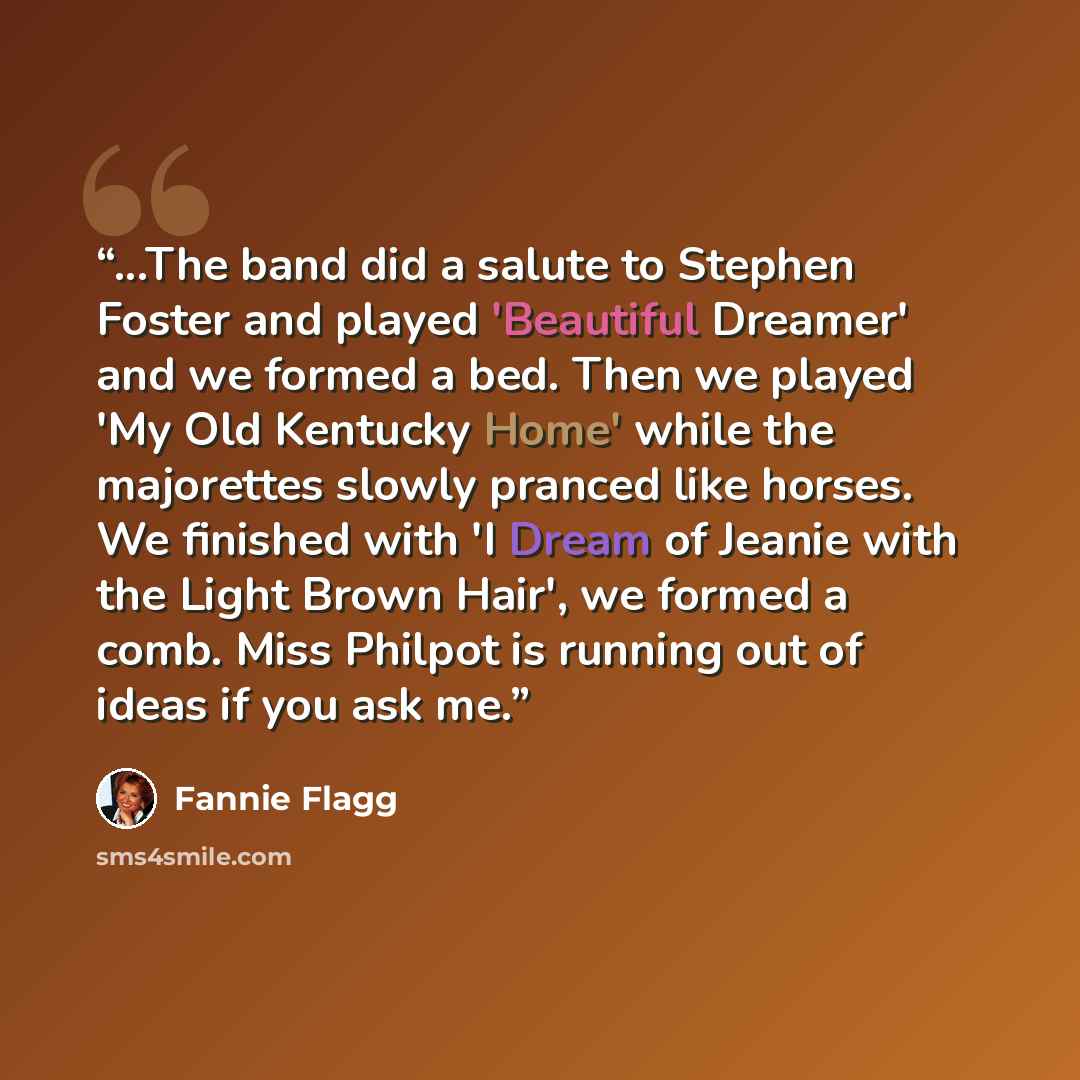 “...The band did a salute to Stephen Foster and played 'Beautiful Dreamer' and we formed a bed. Then we played 'My Old Kentucky Home' while the majorettes slowly pranced like horses. We finished with 'I Dream of Jeanie with the Light Brown Hair', we formed a comb. Miss Philpot is running out of…” quote by Fannie Flagg