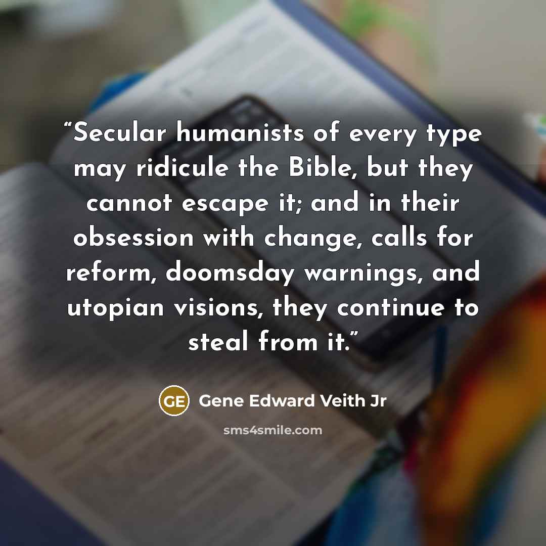 “Secular humanists of every type may ridicule the Bible, but they cannot escape it; and in their obsession with change, calls for reform, doomsday warnings, and utopian visions, they continue to steal from it.” quote by Gene Edward Veith Jr