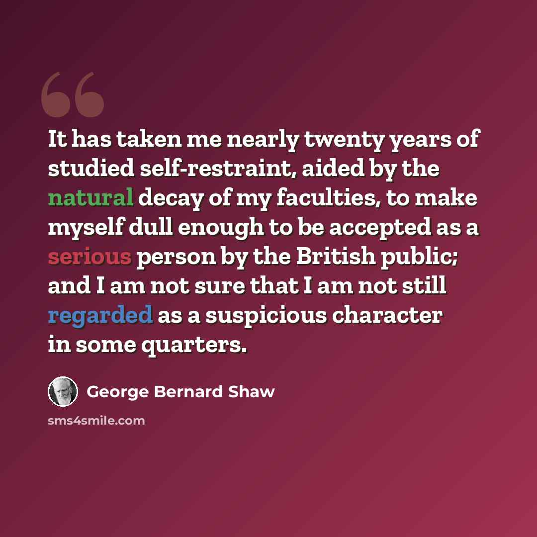 “It has taken me nearly twenty years of studied self-restraint, aided by the natural decay of my faculties, to make myself dull enough to be accepted as a serious person by the British public; and I am not sure that I am not still regarded as a suspicious character in some quarters.” quote by George Bernard Shaw