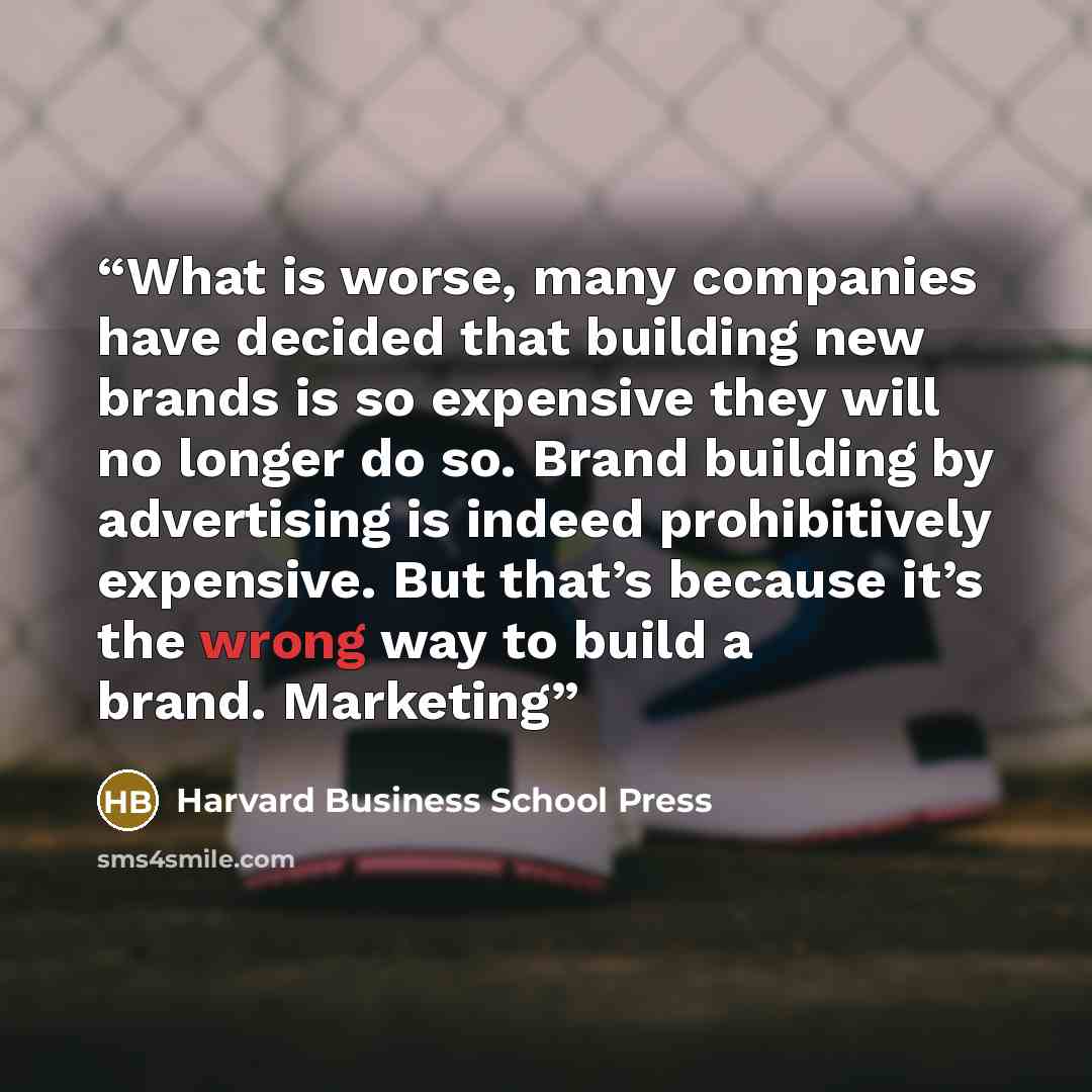 “What is worse, many companies have decided that building new brands is so expensive they will no longer do so. Brand building by advertising is indeed prohibitively expensive. But that’s because it’s the wrong way to build a brand. Marketing” quote by Harvard Business School Press