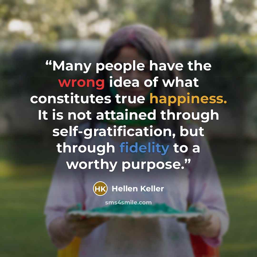 “Many people have the wrong idea of what constitutes true happiness. It is not attained through self-gratification, but through fidelity to a worthy purpose.” quote by Hellen Keller