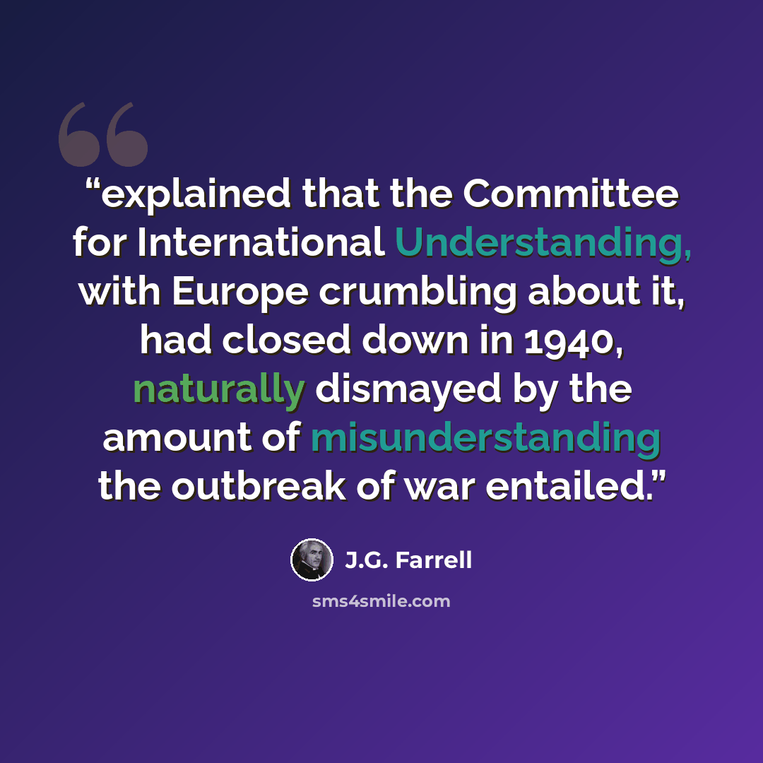 “explained that the Committee for International Understanding, with Europe crumbling about it, had closed down in 1940, naturally dismayed by the amount of misunderstanding the outbreak of war entailed.” quote by J.G. Farrell