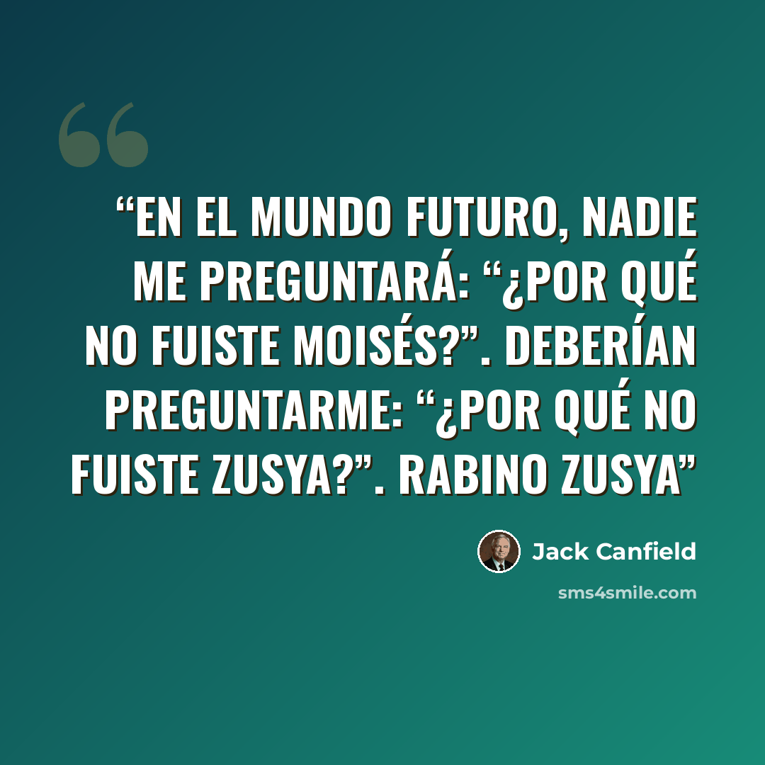 “En el mundo futuro, nadie me preguntará: “¿Por qué no fuiste Moisés?”. Deberían preguntarme: “¿Por qué no fuiste Zusya?”. Rabino Zusya” quote by Jack Canfield