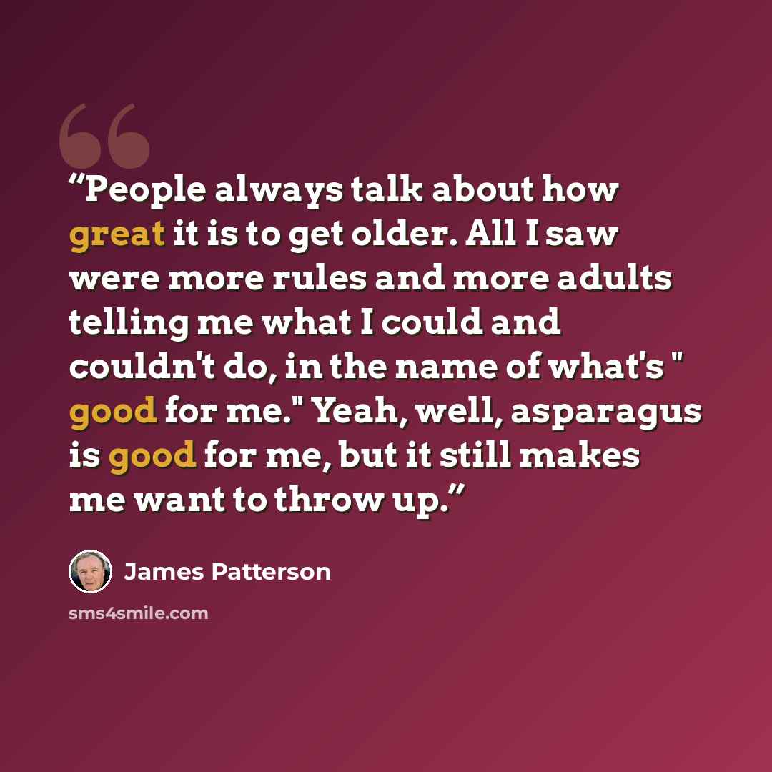 “People always talk about how great it is to get older. All I saw were more rules and more adults telling me what I could and couldn't do, in the name of what's " good for me." Yeah, well, asparagus is good for me, but it still makes me want to throw up.” quote by James Patterson