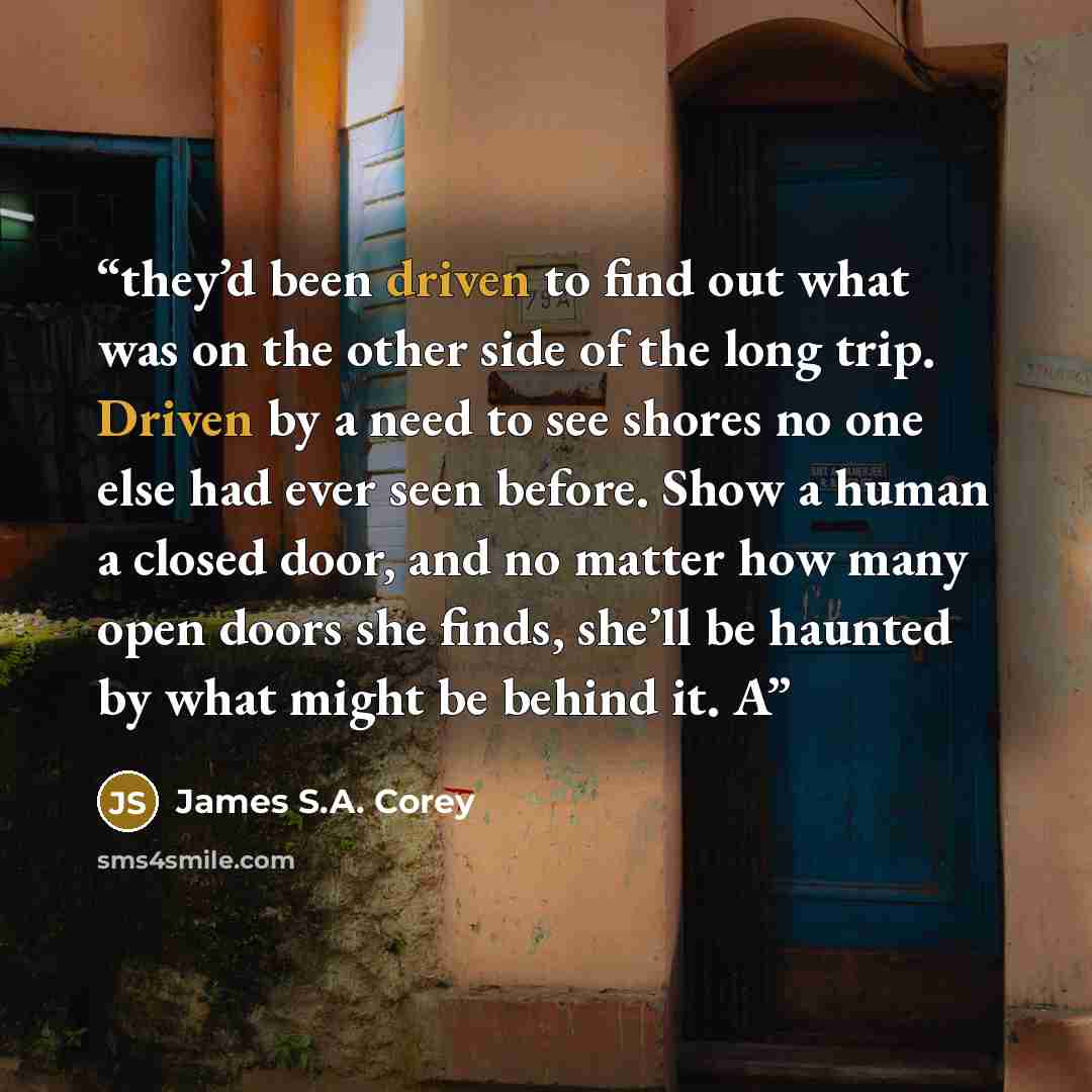 “they’d been driven to find out what was on the other side of the long trip. Driven by a need to see shores no one else had ever seen before. Show a human a closed door, and no matter how many open doors she finds, she’ll be haunted by what might be behind it. A” quote by James S.A. Corey