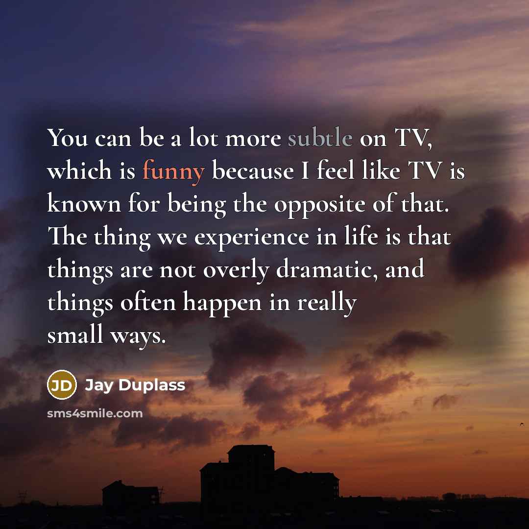 “You can be a lot more subtle on TV, which is funny because I feel like TV is known for being the opposite of that. The thing we experience in life is that things are not overly dramatic, and things often happen in really small ways.” quote by Jay Duplass