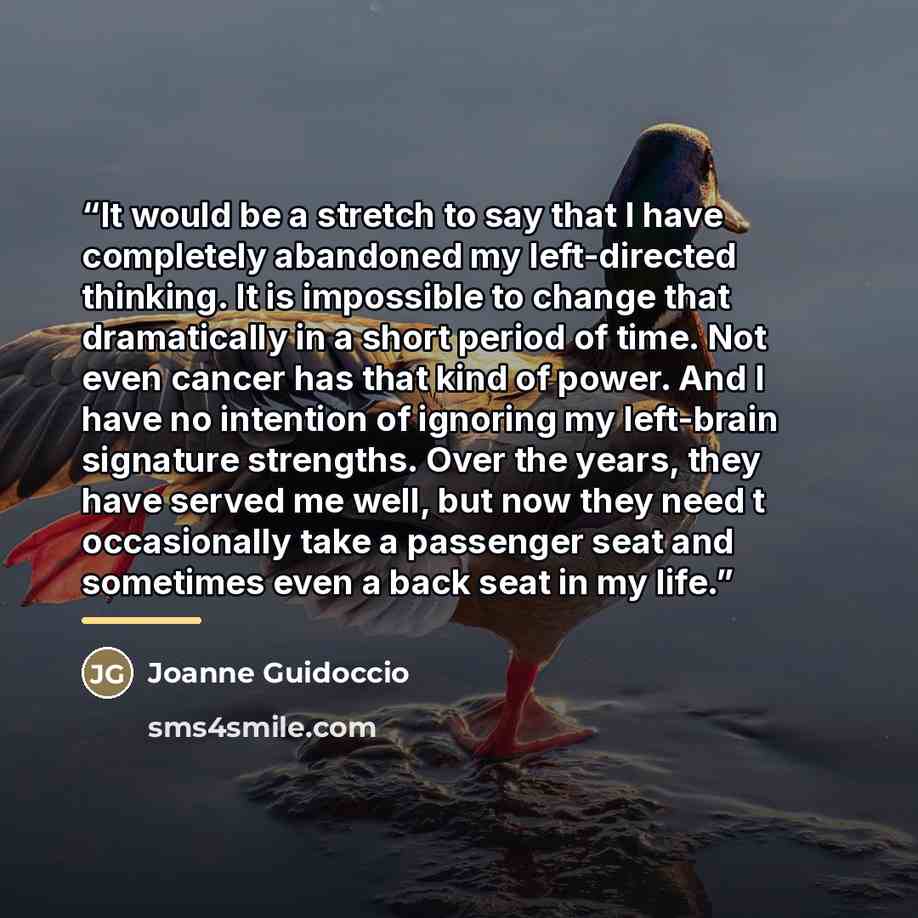 “It would be a stretch to say that I have completely abandoned my left-directed thinking. It is impossible to change that dramatically in a short period of time. Not even cancer has that kind of power. And I have no intention of ignoring my left-brain signature strengths. Over the years, they have…” quote by Joanne Guidoccio