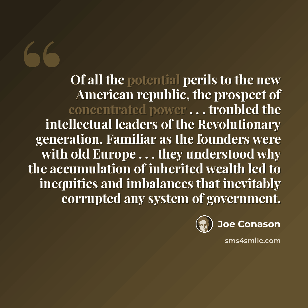 “Of all the potential perils to the new American republic, the prospect of concentrated power . . . troubled the intellectual leaders of the Revolutionary generation. Familiar as the founders were with old Europe . . . they understood why the accumulation of inherited wealth led to inequities and…” quote by Joe Conason