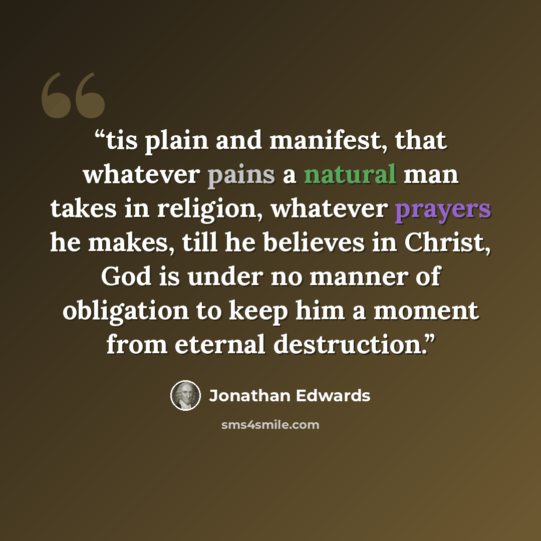 “tis plain and manifest, that whatever pains a natural man takes in religion, whatever prayers he makes, till he believes in Christ, God is under no manner of obligation to keep him a moment from eternal destruction.” quote by Jonathan Edwards