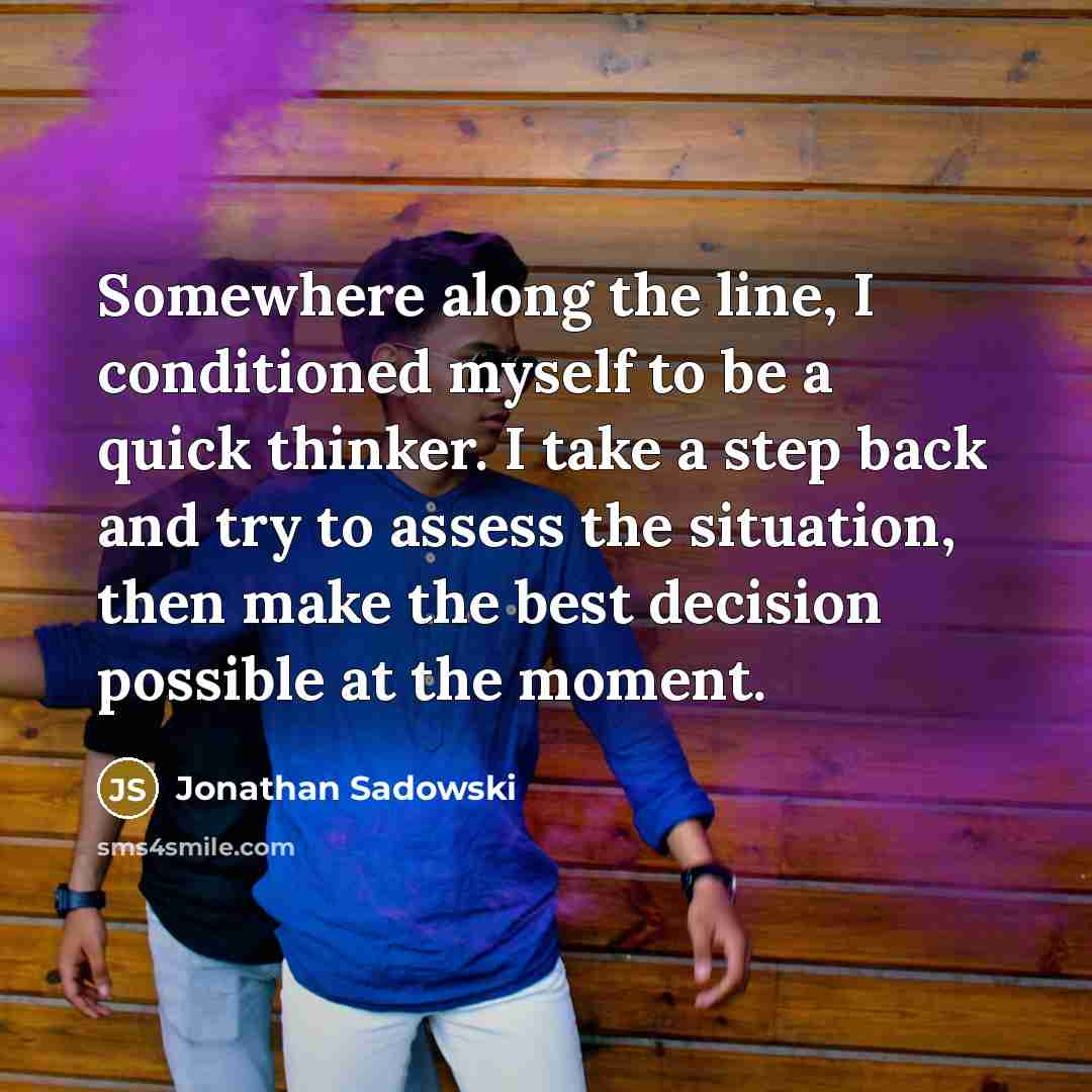 “Somewhere along the line, I conditioned myself to be a quick thinker. I take a step back and try to assess the situation, then make the best decision possible at the moment.” quote by Jonathan Sadowski