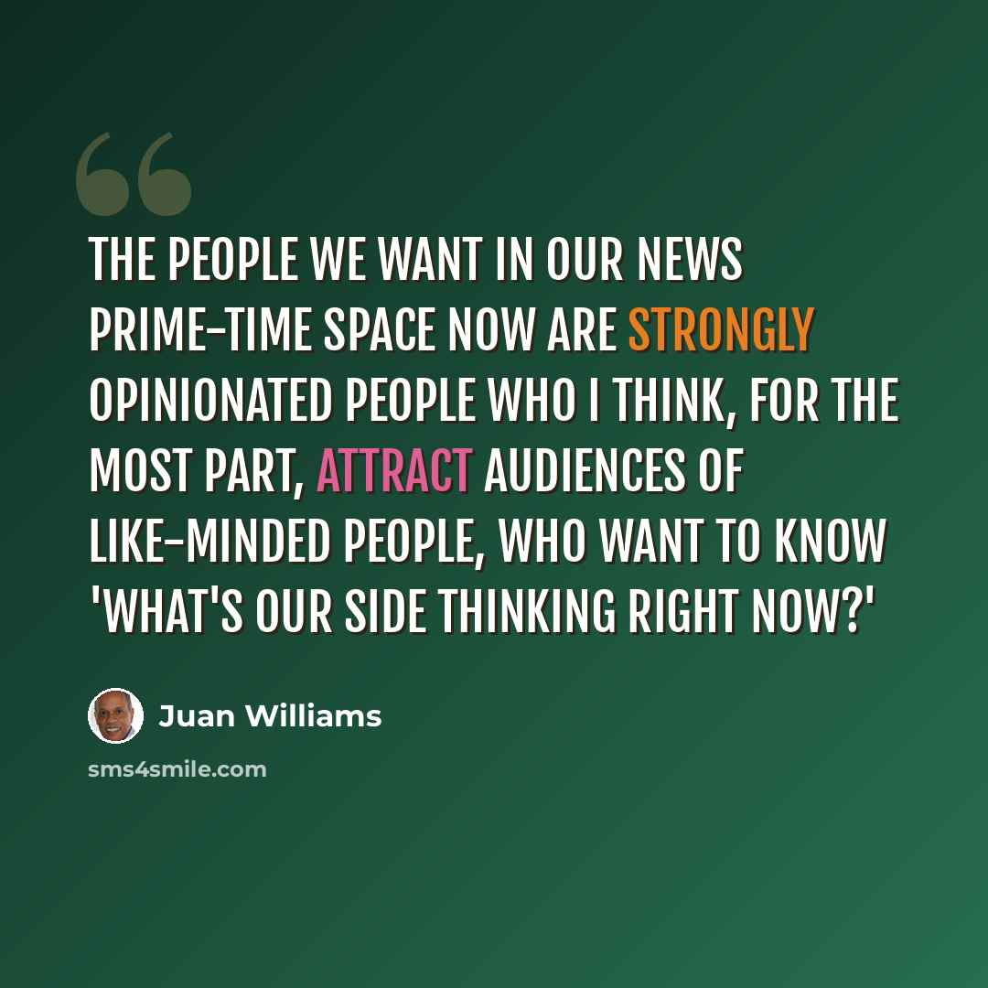 “The people we want in our news prime-time space now are strongly opinionated people who I think, for the most part, attract audiences of like-minded people, who want to know 'what's our side thinking right now?'” quote by Juan Williams
