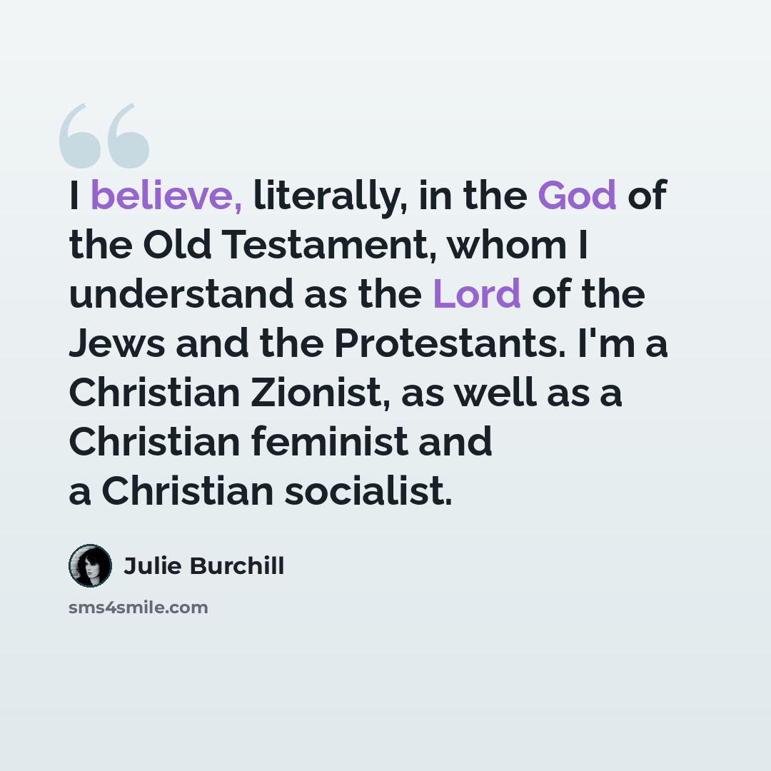 “I believe, literally, in the God of the Old Testament, whom I understand as the Lord of the Jews and the Protestants. I'm a Christian Zionist, as well as a Christian feminist and a Christian socialist.” quote by Julie Burchill