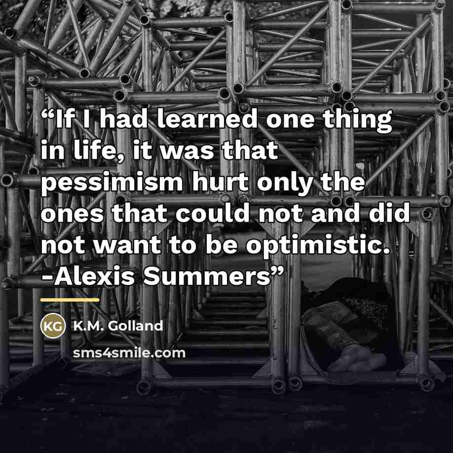 “If I had learned one thing in life, it was that pessimism hurt only the ones that could not and did not want to be optimistic. -Alexis Summers” quote by K.M. Golland