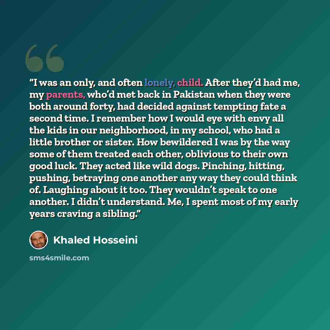 “I was an only, and often lonely, child. After they’d had me, my parents, who’d met back in Pakistan when they were both around forty, had decided against tempting fate a second time. I remember how I would eye with envy all the kids in our neighborhood, in my school, who had a little brother or…” quote by Khaled Hosseini