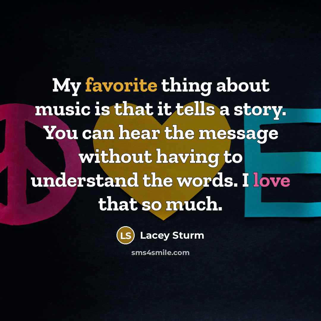 “My favorite thing about music is that it tells a story. You can hear the message without having to understand the words. I love that so much.” quote by Lacey Sturm