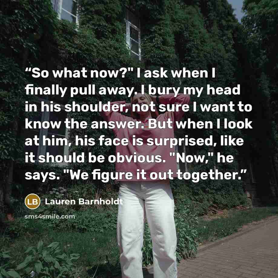 “So what now?" I ask when I finally pull away. I bury my head in his shoulder, not sure I want to know the answer. But when I look at him, his face is surprised, like it should be obvious. "Now," he says. "We figure it out together.” quote by Lauren Barnholdt