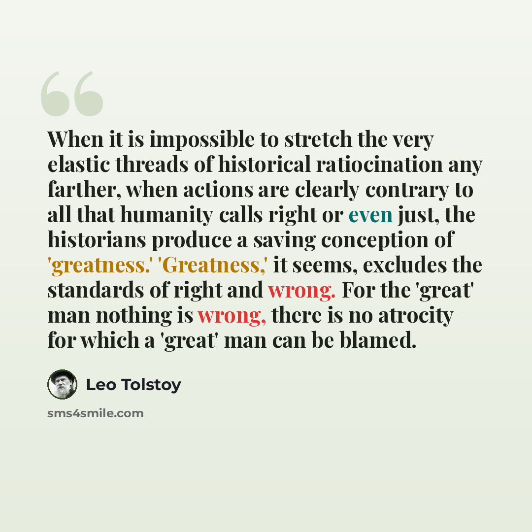 “When it is impossible to stretch the very elastic threads of historical ratiocination any farther, when actions are clearly contrary to all that humanity calls right or even just, the historians produce a saving conception of 'greatness.' 'Greatness,' it seems, excludes the standards of right and…” quote by Leo Tolstoy