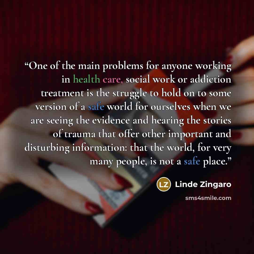 “One of the main problems for anyone working in health care, social work or addiction treatment is the struggle to hold on to some version of a safe world for ourselves when we are seeing the evidence and hearing the stories of trauma that offer other important and disturbing information: that the…” quote by Linde Zingaro