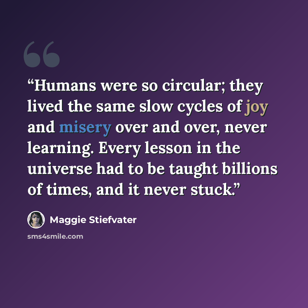“Humans were so circular; they lived the same slow cycles of joy and misery over and over, never learning. Every lesson in the universe had to be taught billions of times, and it never stuck.” quote by Maggie Stiefvater