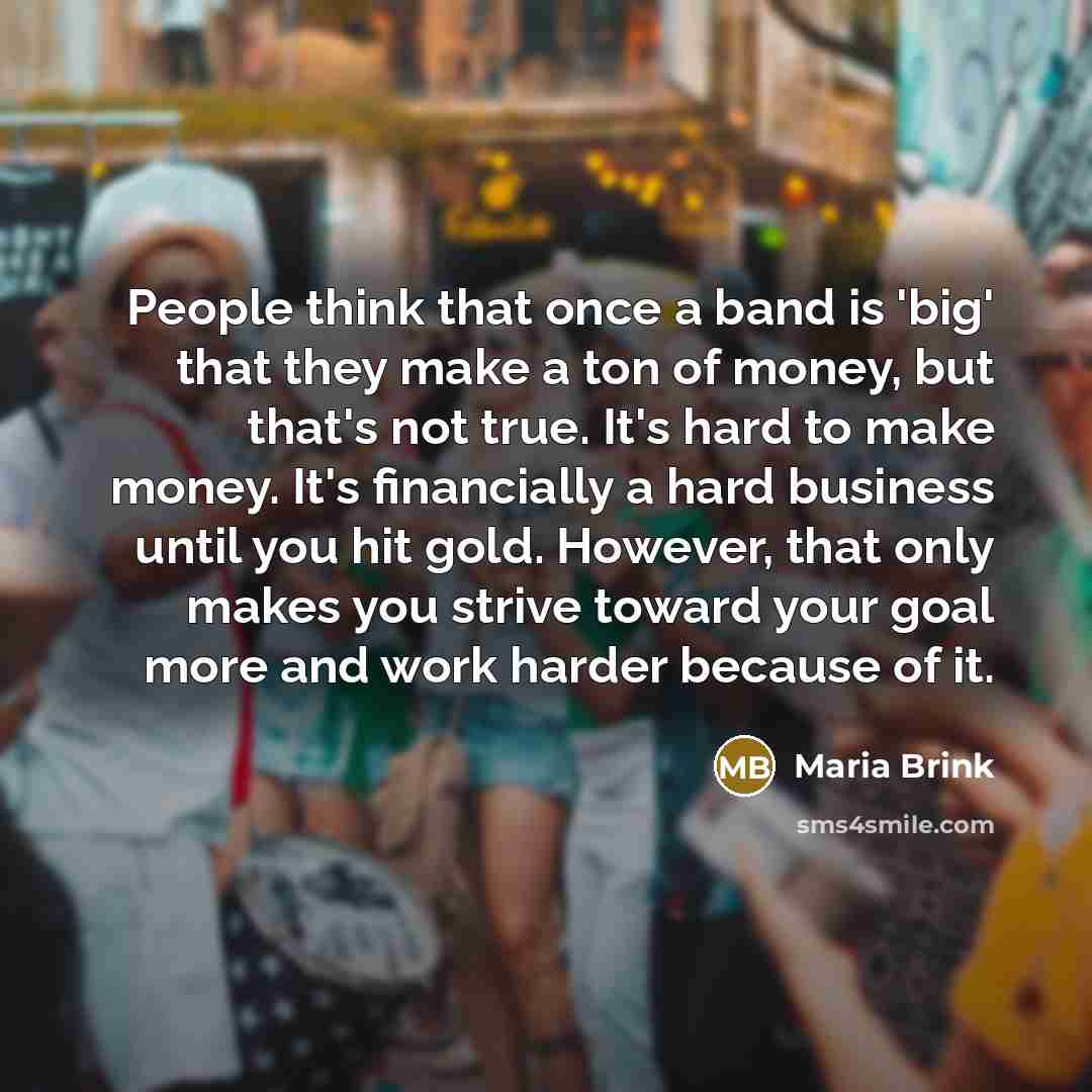 “People think that once a band is 'big' that they make a ton of money, but that's not true. It's hard to make money. It's financially a hard business until you hit gold. However, that only makes you strive toward your goal more and work harder because of it.” quote by Maria Brink