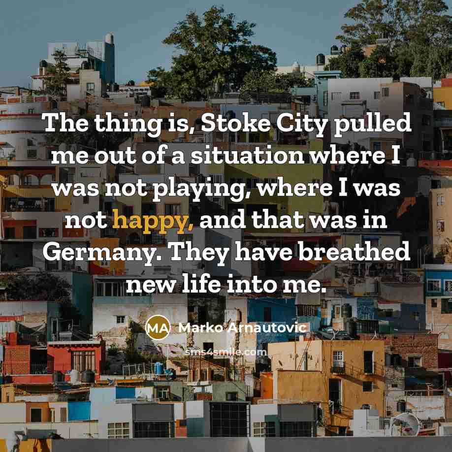 “The thing is, Stoke City pulled me out of a situation where I was not playing, where I was not happy, and that was in Germany. They have breathed new life into me.” quote by Marko Arnautovic