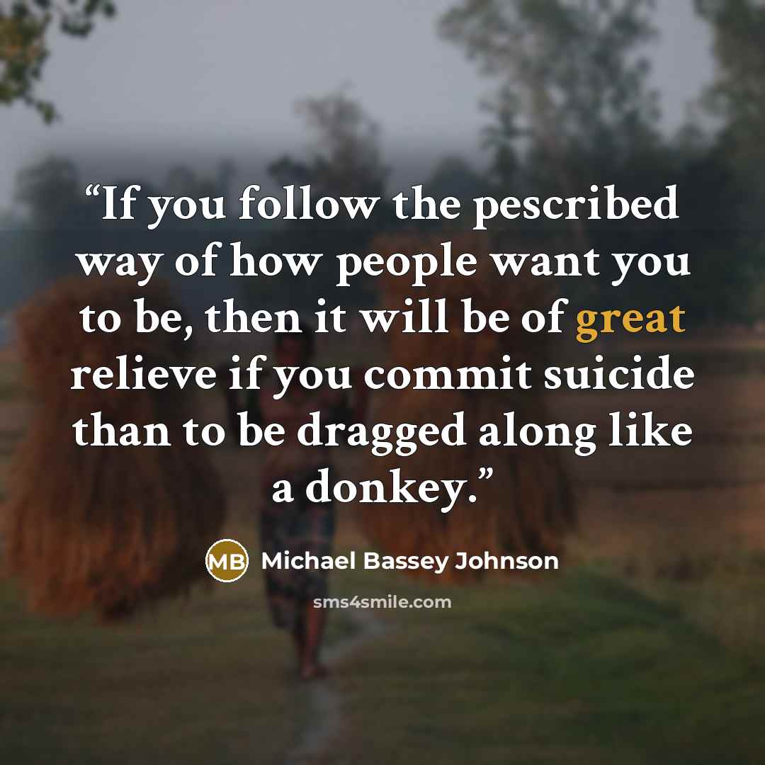 “If you follow the pescribed way of how people want you to be, then it will be of great relieve if you commit suicide than to be dragged along like a donkey.” quote by Michael Bassey Johnson