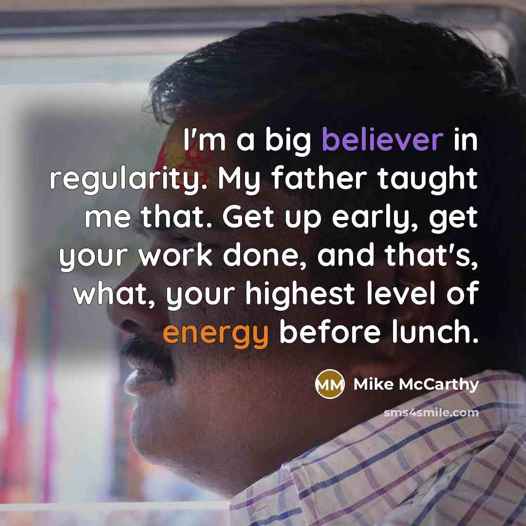 “I'm a big believer in regularity. My father taught me that. Get up early, get your work done, and that's, what, your highest level of energy before lunch.” quote by Mike McCarthy