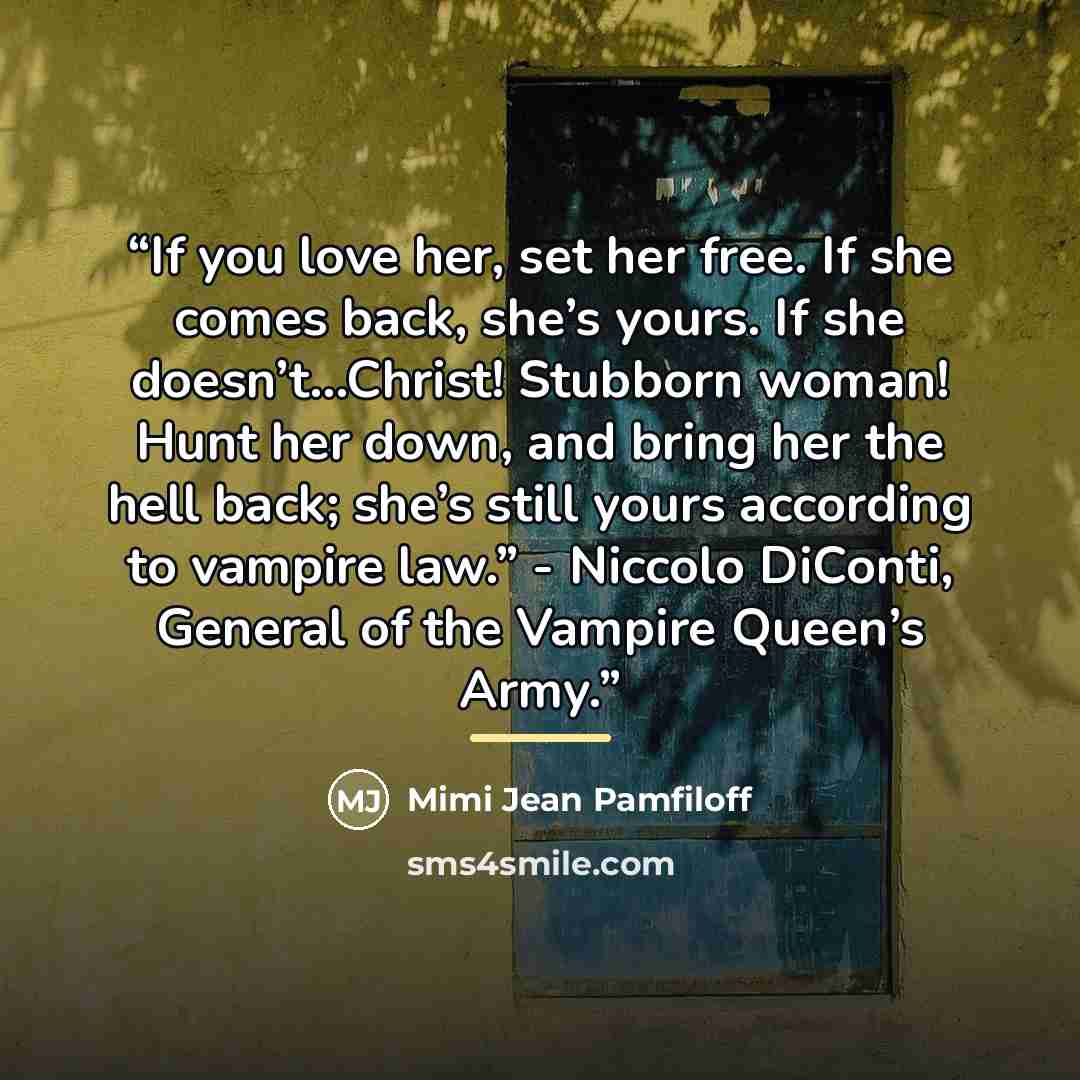 “If you love her, set her free. If she comes back, she’s yours. If she doesn’t…Christ! Stubborn woman! Hunt her down, and bring her the hell back; she’s still yours according to vampire law.” - Niccolo DiConti, General of the Vampire Queen’s Army.” quote by Mimi Jean Pamfiloff