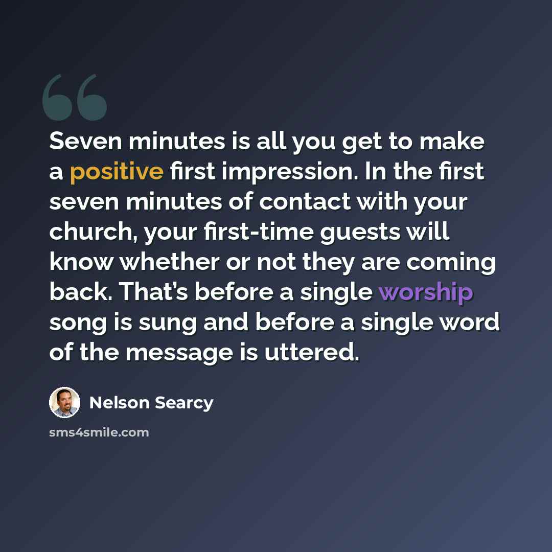 “Seven minutes is all you get to make a positive first impression. In the first seven minutes of contact with your church, your first-time guests will know whether or not they are coming back. That’s before a single worship song is sung and before a single word of the message is uttered.” quote by Nelson Searcy