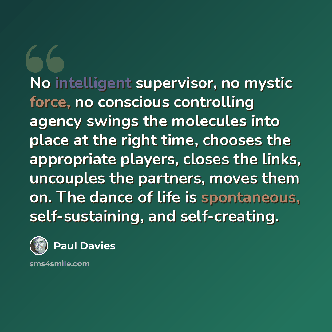 “No intelligent supervisor, no mystic force, no conscious controlling agency swings the molecules into place at the right time, chooses the appropriate players, closes the links, uncouples the partners, moves them on. The dance of life is spontaneous, self-sustaining, and self-creating.” quote by Paul Davies