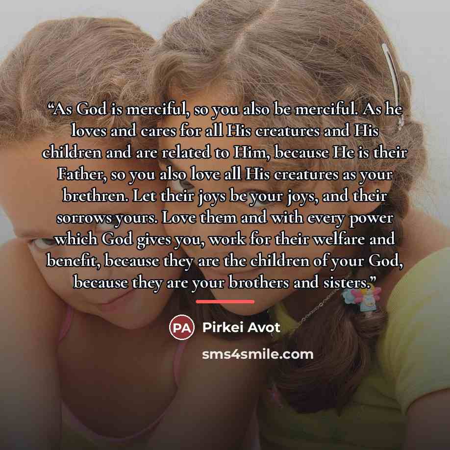 “As God is merciful, so you also be merciful. As he loves and cares for all His creatures and His children and are related to Him, because He is their Father, so you also love all His creatures as your brethren. Let their joys be your joys, and their sorrows yours. Love them and with every power…” quote by Pirkei Avot