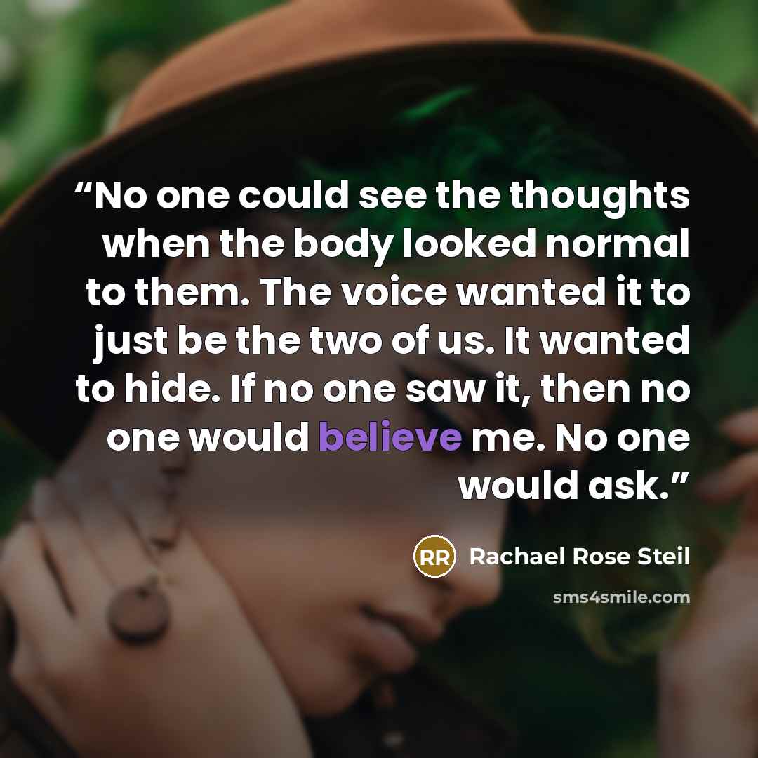 “No one could see the thoughts when the body looked normal to them. The voice wanted it to just be the two of us. It wanted to hide. If no one saw it, then no one would believe me. No one would ask.” quote by Rachael Rose Steil