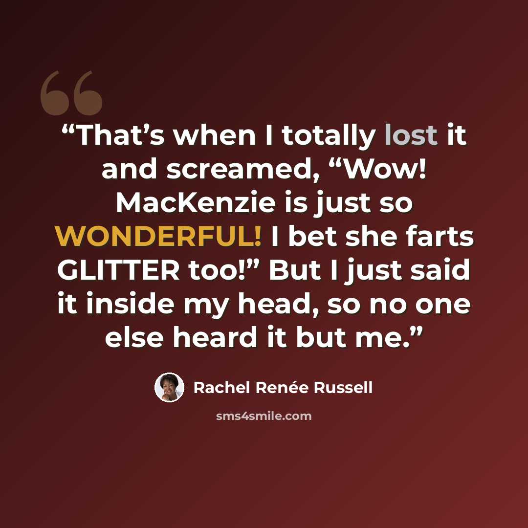 “That’s when I totally lost it and screamed, “Wow! MacKenzie is just so WONDERFUL! I bet she farts GLITTER too!” But I just said it inside my head, so no one else heard it but me.” quote by Rachel Renée Russell