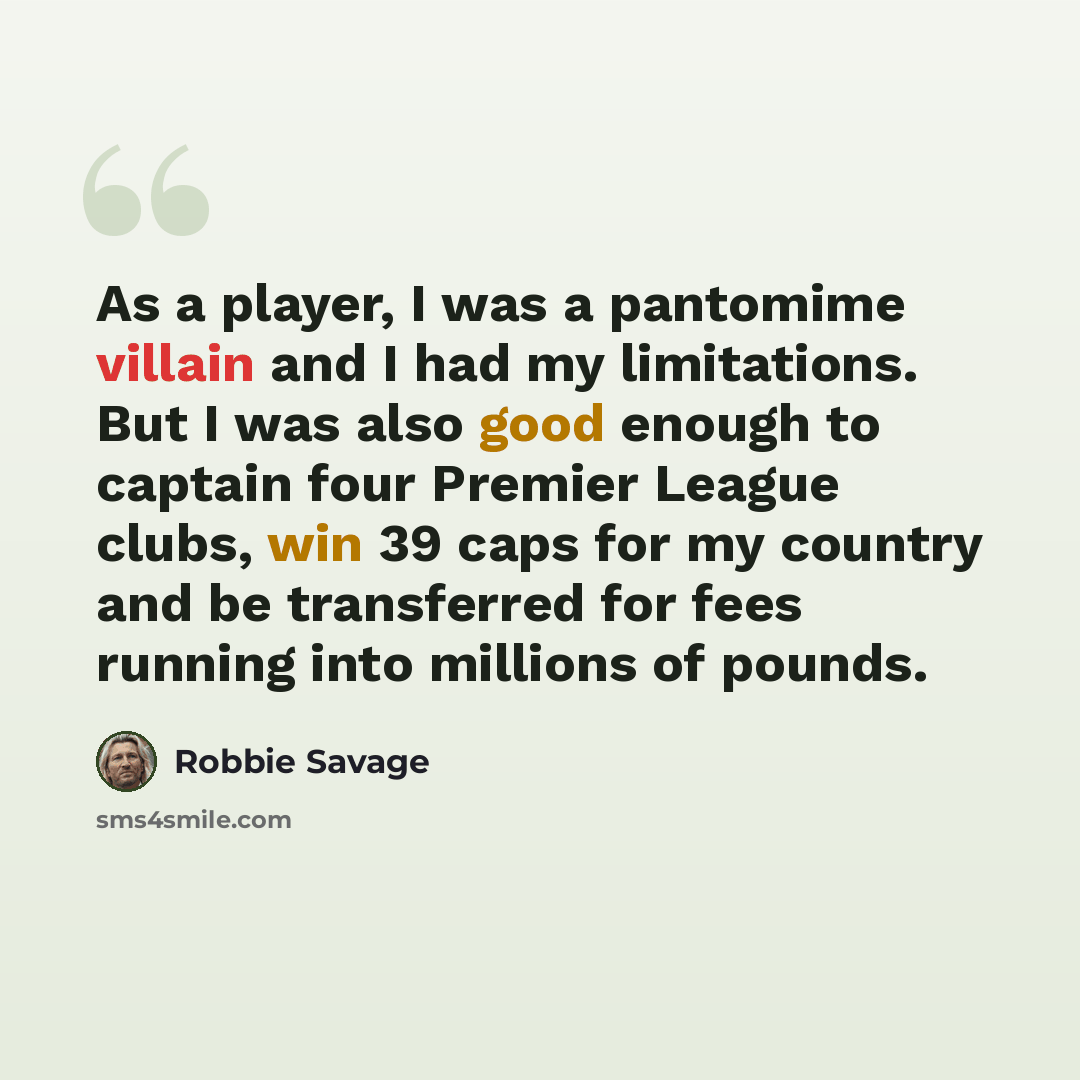 “As a player, I was a pantomime villain and I had my limitations. But I was also good enough to captain four Premier League clubs, win 39 caps for my country and be transferred for fees running into millions of pounds.” quote by Robbie Savage