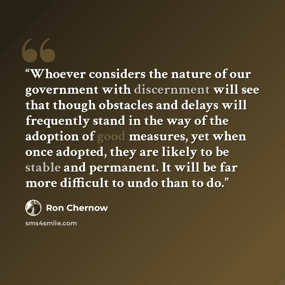 “Whoever considers the nature of our government with discernment will see that though obstacles and delays will frequently stand in the way of the adoption of good measures, yet when once adopted, they are likely to be stable and permanent. It will be far more difficult to undo than to do.” quote by Ron Chernow