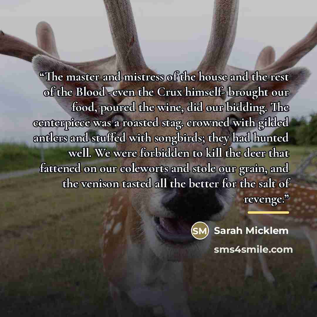 “The master and mistress of the house and the rest of the Blood -even the Crux himself- brought our food, poured the wine, did our bidding. The centerpiece was a roasted stag. crowned with gilded antlers and stuffed with songbirds; they had hunted well. We were forbidden to kill the deer that…” quote by Sarah Micklem