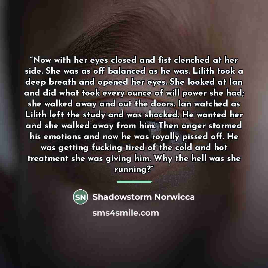 “Now with her eyes closed and fist clenched at her side. She was as off balanced as he was. Lilith took a deep breath and opened her eyes. She looked at Ian and did what took every ounce of will power she had; she walked away and out the doors. Ian watched as Lilith left the study and was shocked…” quote by Shadowstorm Norwicca