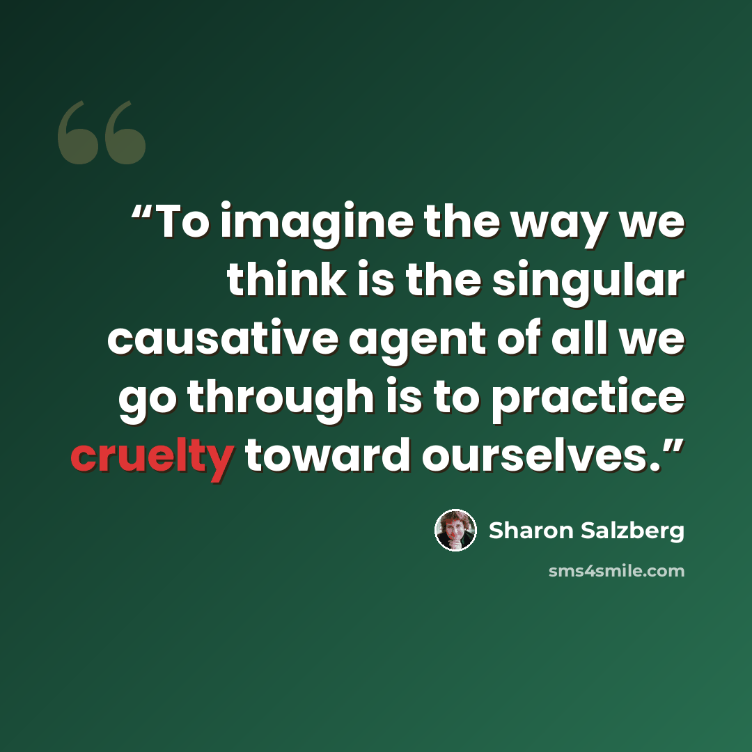 “To imagine the way we think is the singular causative agent of all we go through is to practice cruelty toward ourselves.” quote by Sharon Salzberg