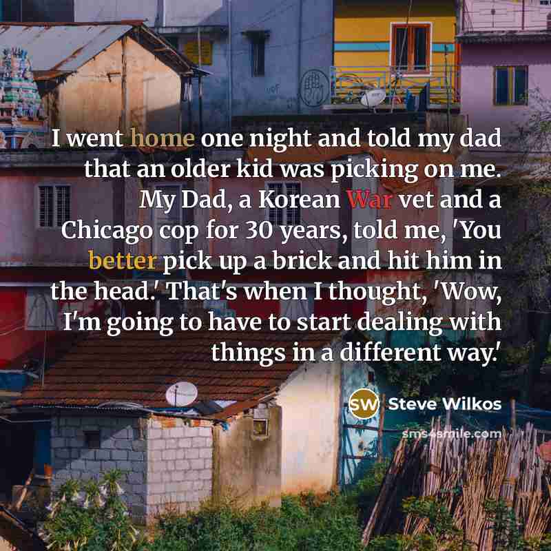 “I went home one night and told my dad that an older kid was picking on me. My Dad, a Korean War vet and a Chicago cop for 30 years, told me, 'You better pick up a brick and hit him in the head.' That's when I thought, 'Wow, I'm going to have to start dealing with things in a different way.'” quote by Steve Wilkos