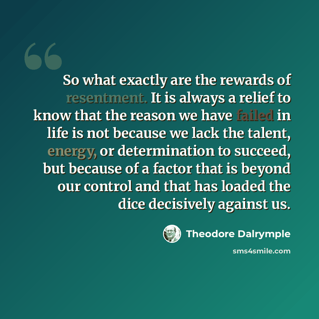 “So what exactly are the rewards of resentment. It is always a relief to know that the reason we have failed in life is not because we lack the talent, energy, or determination to succeed, but because of a factor that is beyond our control and that has loaded the dice decisively against us.” quote by Theodore Dalrymple